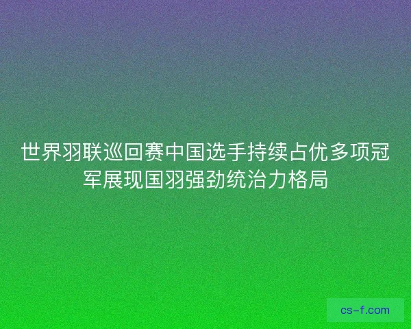 世界羽联巡回赛中国选手持续占优多项冠军展现国羽强劲统治力格局