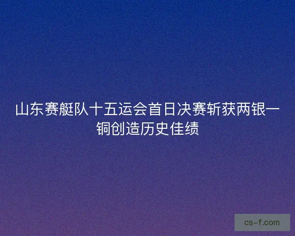 山东赛艇队十五运会首日决赛斩获两银一铜创造历史佳绩